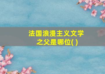 法国浪漫主义文学之父是哪位( )